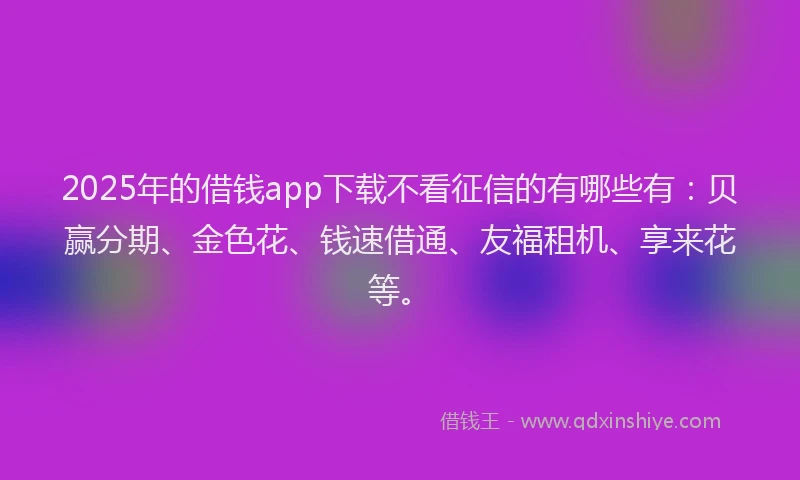 2025年的借钱app下载不看征信的有哪些有：贝赢分期、金色花、钱速借通、友福租机、享来花等。