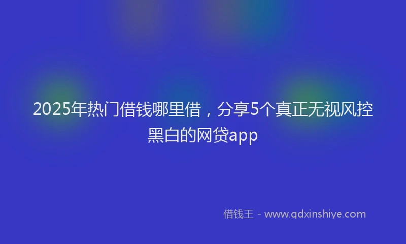 2025年热门借钱哪里借，分享5个真正无视风控黑白的网贷app