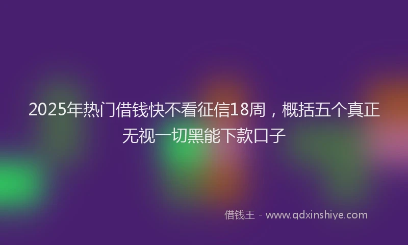 2025年热门借钱快不看征信18周，概括五个真正无视一切黑能下款口子