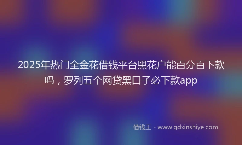 2025年热门全金花借钱平台黑花户能百分百下款吗，罗列五个网贷黑口子必下款app