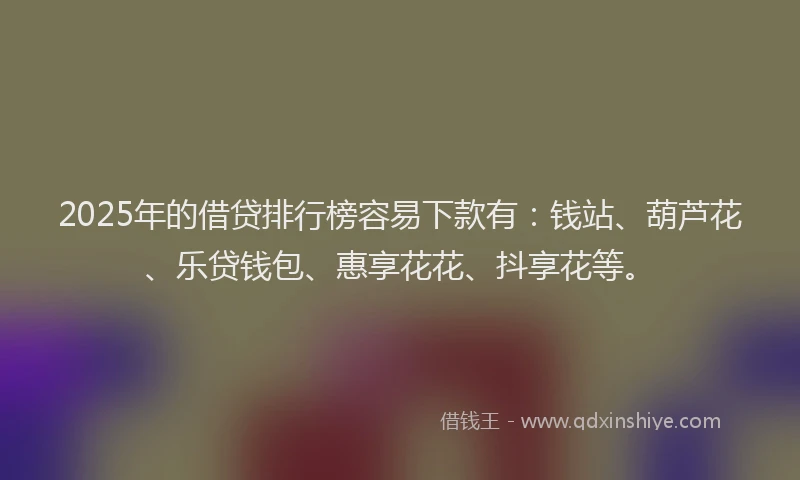2025年的借贷排行榜容易下款有：钱站、葫芦花、乐贷钱包、惠享花花、抖享花等。