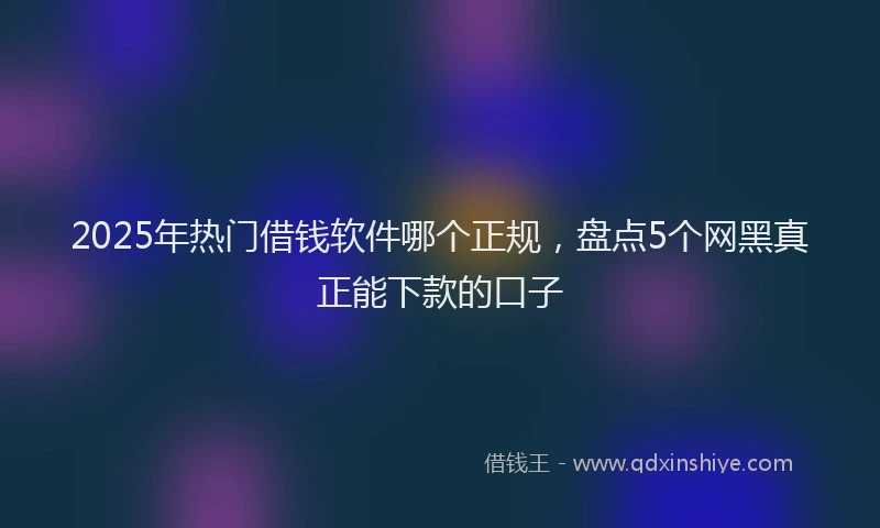 2025年热门借钱软件哪个正规，盘点5个网黑真正能下款的口子