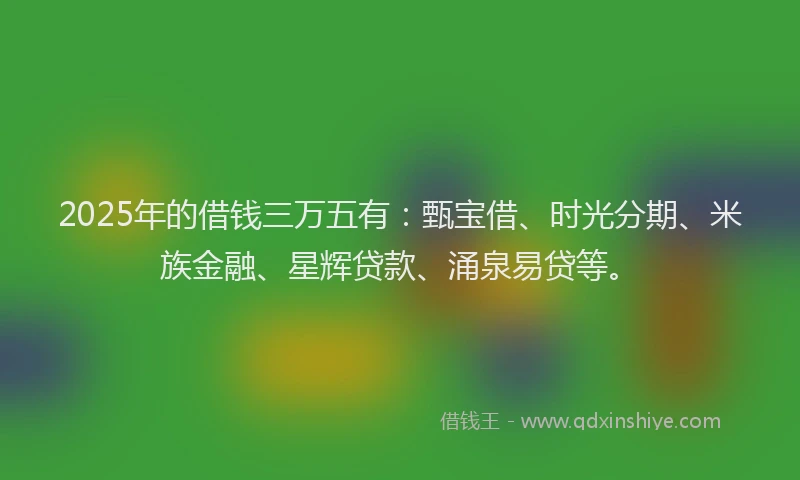 2025年的借钱三万五有：甄宝借、时光分期、米族金融、星辉贷款、涌泉易贷等。