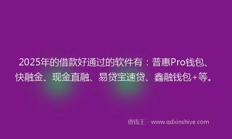 2025年的借款好通过的软件有：普惠Pro钱包、快融金、现金直融、易贷宝速贷、鑫融钱包+等。