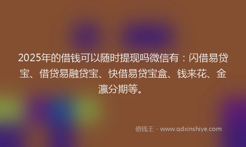 2025年的借钱可以随时提现吗微信有：闪借易贷宝、借贷易融贷宝、快借易贷宝盒、钱来花、金瀛分期等。