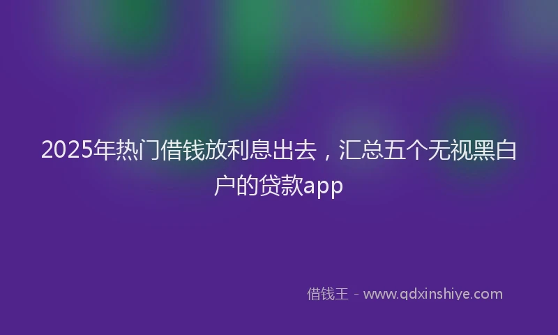 2025年热门借钱放利息出去，汇总五个无视黑白户的贷款app