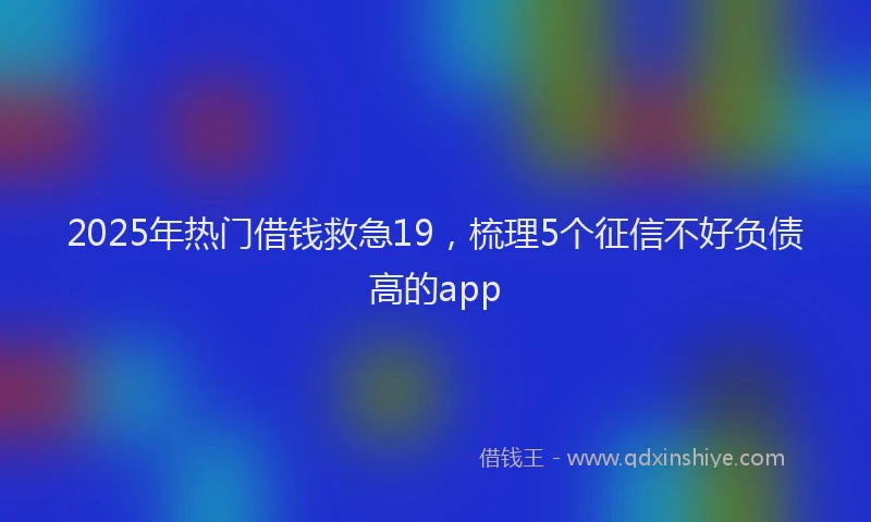 2025年热门借钱救急19，梳理5个征信不好负债高的app