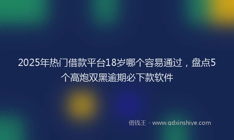 2025年热门借款平台18岁哪个容易通过，盘点5个高炮双黑逾期必下款软件