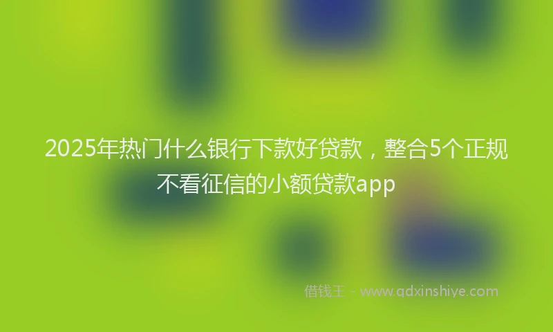 2025年热门什么银行下款好贷款，整合5个正规不看征信的小额贷款app