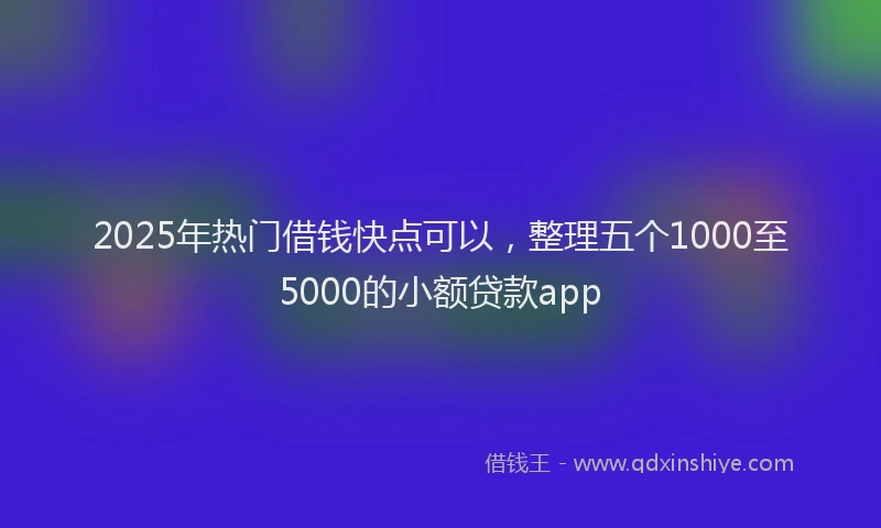 2025年热门借钱快点可以，整理五个1000至5000的小额贷款app