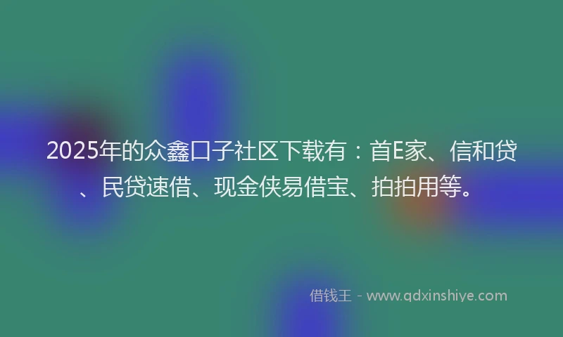 2025年的众鑫口子社区下载有：首E家、信和贷、民贷速借、现金侠易借宝、拍拍用等。