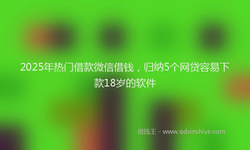 2025年热门借款微信借钱，归纳5个网贷容易下款18岁的软件