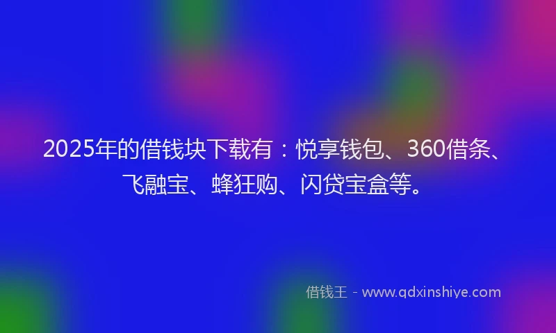 2025年的借钱块下载有：悦享钱包、360借条、飞融宝、蜂狂购、闪贷宝盒等。