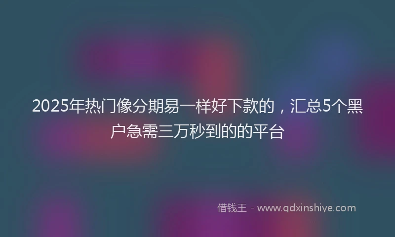 2025年热门像分期易一样好下款的，汇总5个黑户急需三万秒到的的平台