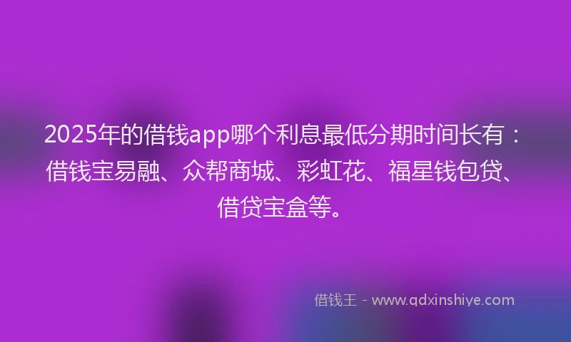 2025年的借钱app哪个利息最低分期时间长有：借钱宝易融、众帮商城、彩虹花、福星钱包贷、借贷宝盒等。