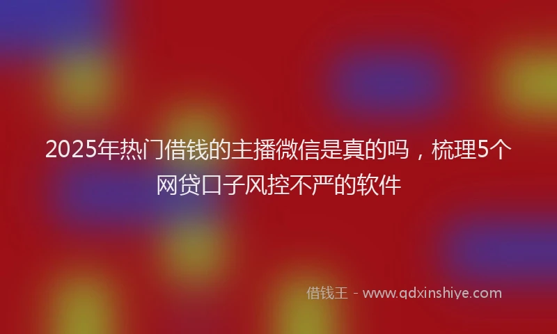 2025年热门借钱的主播微信是真的吗，梳理5个网贷口子风控不严的软件