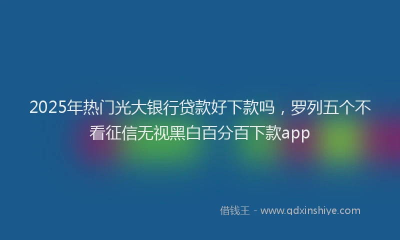 2025年热门光大银行贷款好下款吗，罗列五个不看征信无视黑白百分百下款app