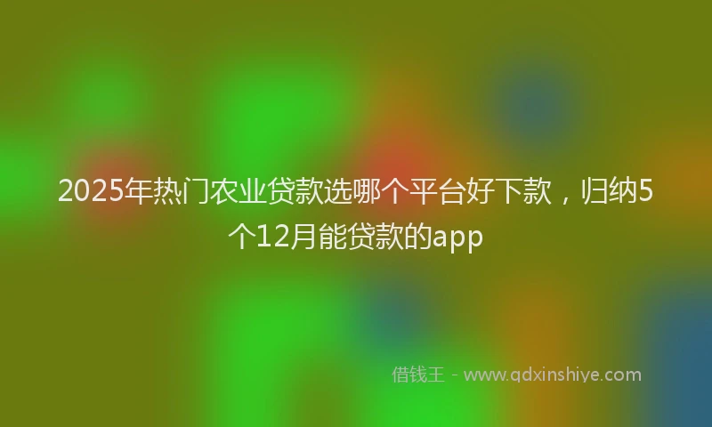 2025年热门农业贷款选哪个平台好下款，归纳5个12月能贷款的app