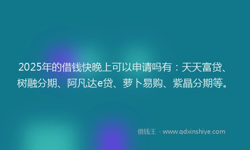 2025年的借钱快晚上可以申请吗有：天天富贷、树融分期、阿凡达e贷、萝卜易购、紫晶分期等。
