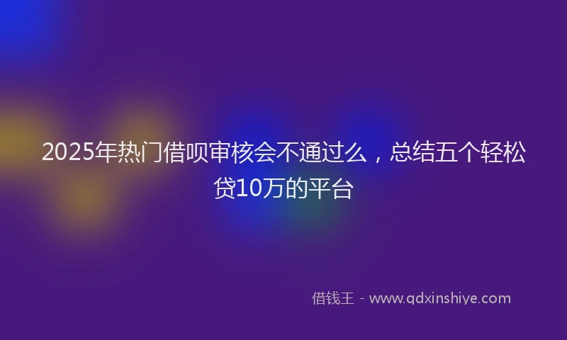 2025年热门借呗审核会不通过么，总结五个轻松贷10万的平台
