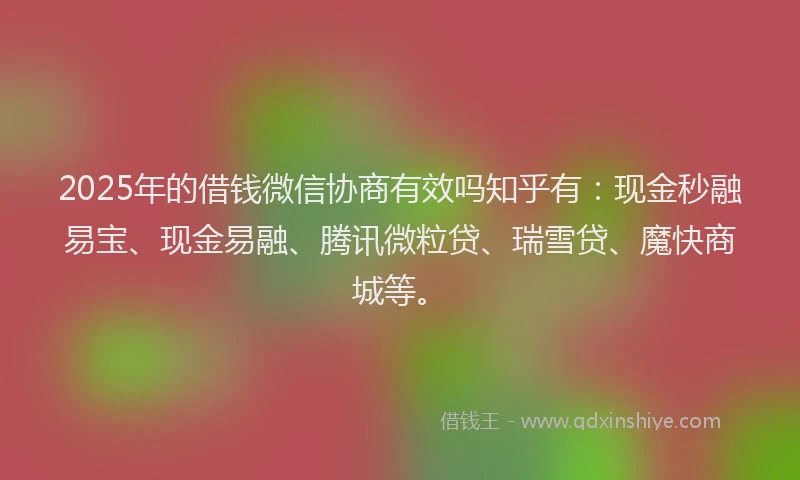 2025年的借钱微信协商有效吗知乎有：现金秒融易宝、现金易融、腾讯微粒贷、瑞雪贷、魔快商城等。