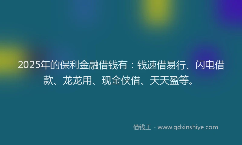 2025年的保利金融借钱有：钱速借易行、闪电借款、龙龙用、现金侠借、天天盈等。