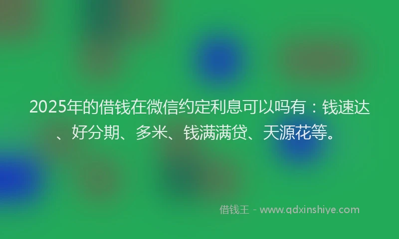 2025年的借钱在微信约定利息可以吗有：钱速达、好分期、多米、钱满满贷、天源花等。