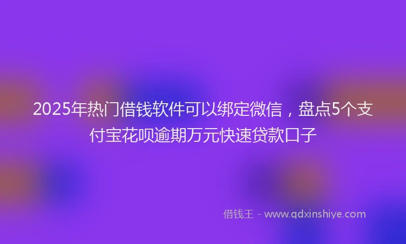 2025年热门借钱软件可以绑定微信，盘点5个支付宝花呗逾期万元快速贷款口子