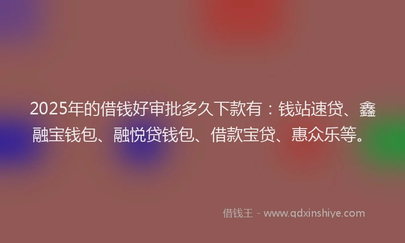 2025年的借钱好审批多久下款有：钱站速贷、鑫融宝钱包、融悦贷钱包、借款宝贷、惠众乐等。