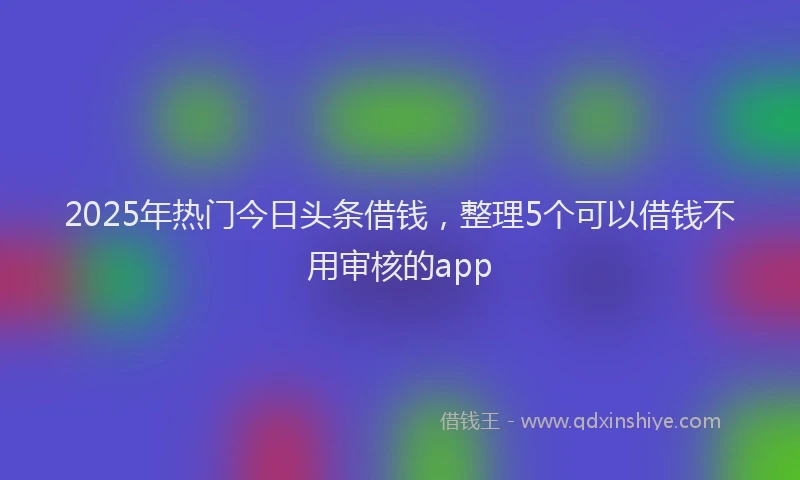 2025年热门今日头条借钱，整理5个可以借钱不用审核的app