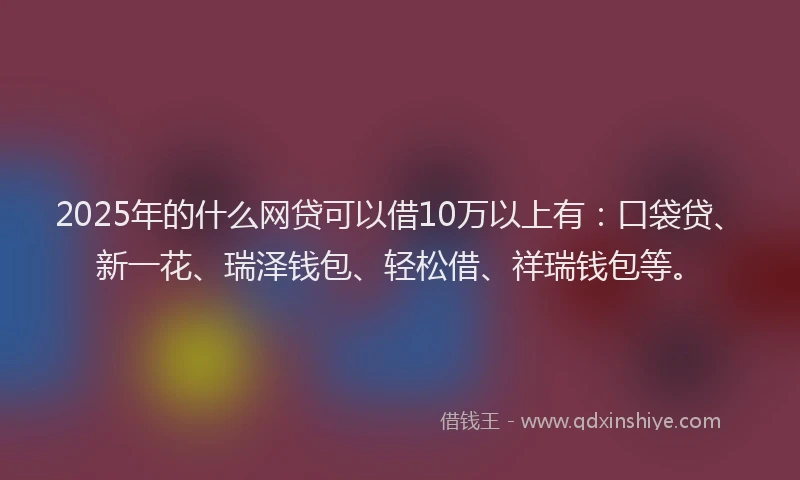 2025年的什么网贷可以借10万以上有：口袋贷、新一花、瑞泽钱包、轻松借、祥瑞钱包等。