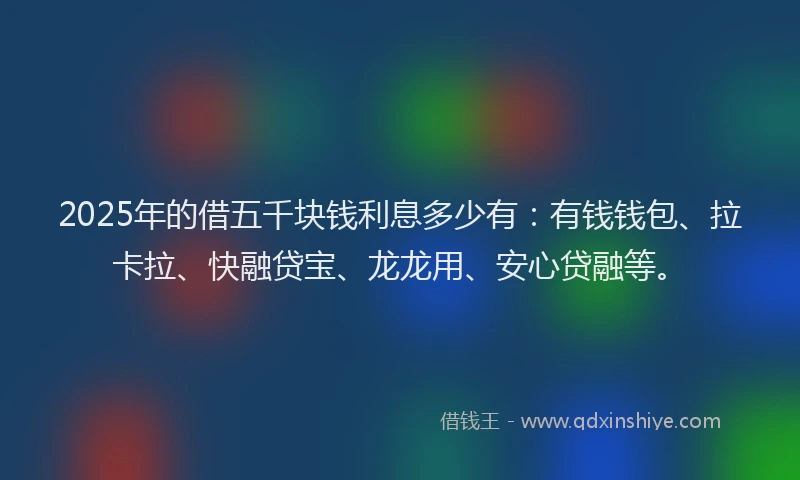 2025年的借五千块钱利息多少有：有钱钱包、拉卡拉、快融贷宝、龙龙用、安心贷融等。
