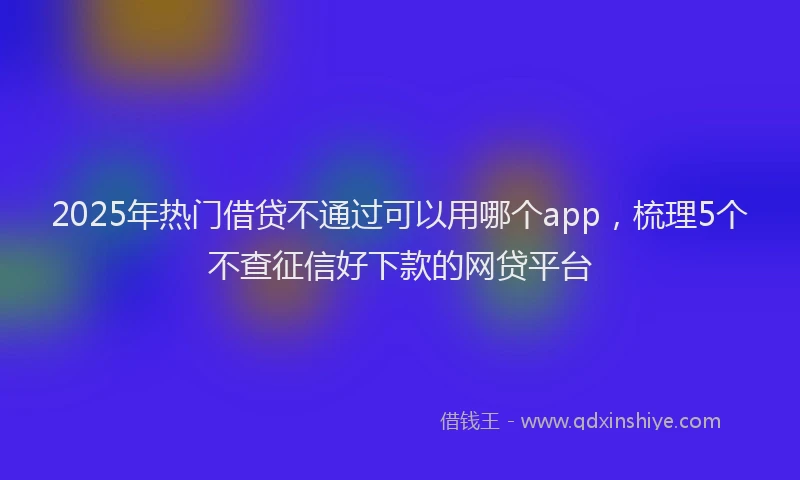 2025年热门借贷不通过可以用哪个app，梳理5个不查征信好下款的网贷平台