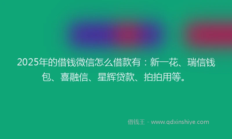 2025年的借钱微信怎么借款有：新一花、瑞信钱包、喜融信、星辉贷款、拍拍用等。