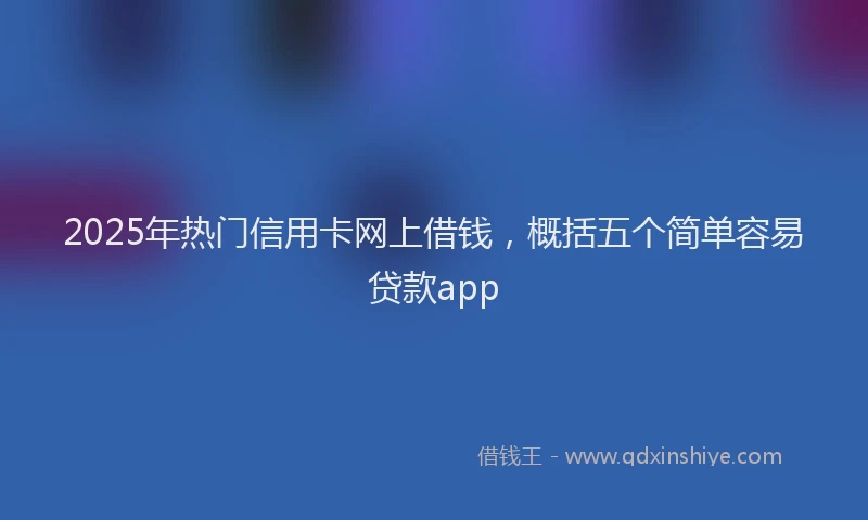 2025年热门信用卡网上借钱，概括五个简单容易贷款app