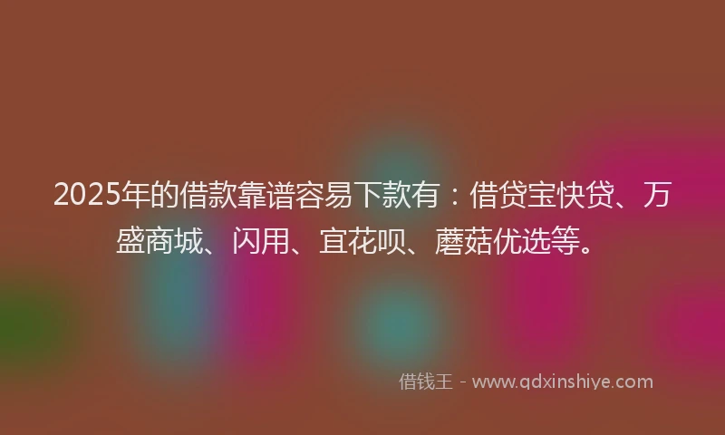 2025年的借款靠谱容易下款有：借贷宝快贷、万盛商城、闪用、宜花呗、蘑菇优选等。