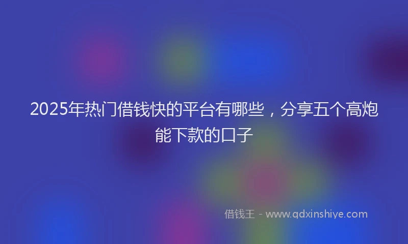 2025年热门借钱快的平台有哪些，分享五个高炮能下款的口子