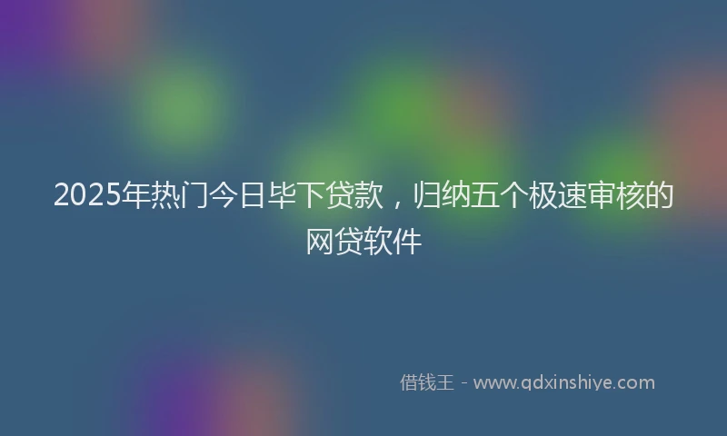 2025年热门今日毕下贷款，归纳五个极速审核的网贷软件