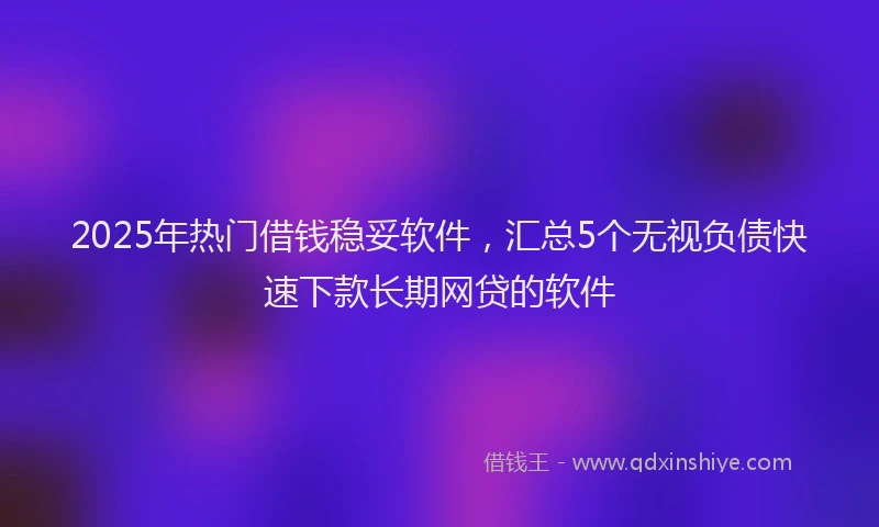 2025年热门借钱稳妥软件，汇总5个无视负债快速下款长期网贷的软件