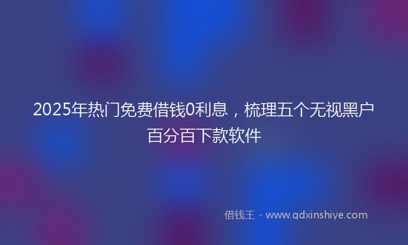 2025年热门免费借钱0利息，梳理五个无视黑户百分百下款软件