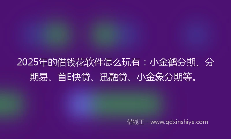 2025年的借钱花软件怎么玩有：小金鹤分期、分期易、首E快贷、迅融贷、小金象分期等。