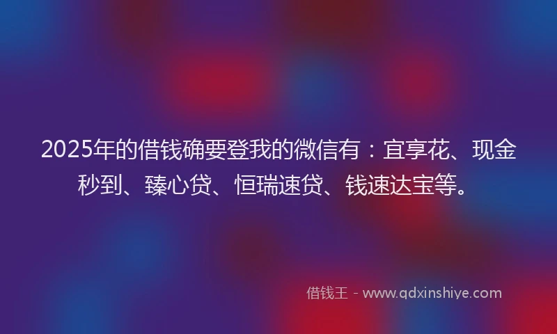 2025年的借钱确要登我的微信有：宜享花、现金秒到、臻心贷、恒瑞速贷、钱速达宝等。