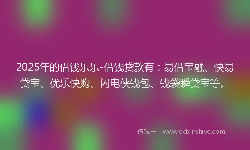 2025年的借钱乐乐-借钱贷款有：易借宝融、快易贷宝、优乐快购、闪电侠钱包、钱袋瞬贷宝等。