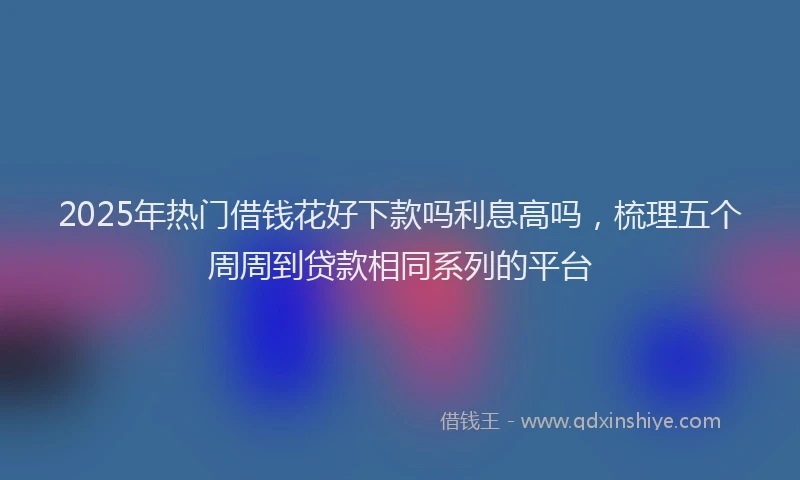 2025年热门借钱花好下款吗利息高吗，梳理五个周周到贷款相同系列的平台
