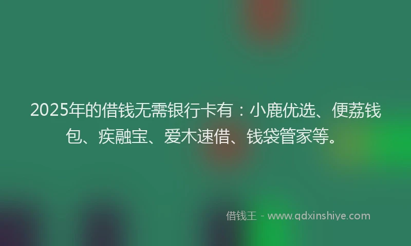 2025年的借钱无需银行卡有：小鹿优选、便荔钱包、疾融宝、爱木速借、钱袋管家等。