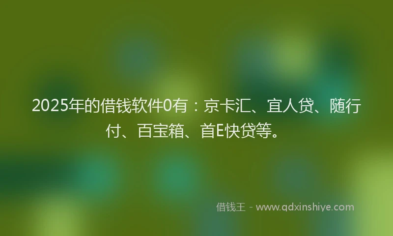 2025年的借钱软件0有：京卡汇、宜人贷、随行付、百宝箱、首E快贷等。