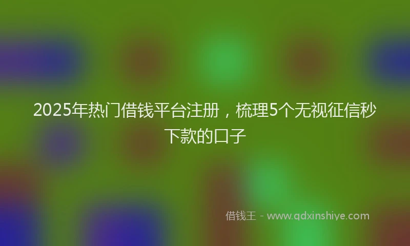 2025年热门借钱平台注册，梳理5个无视征信秒下款的口子
