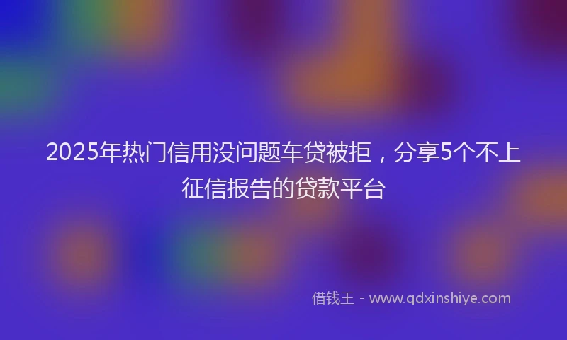 2025年热门信用没问题车贷被拒，分享5个不上征信报告的贷款平台