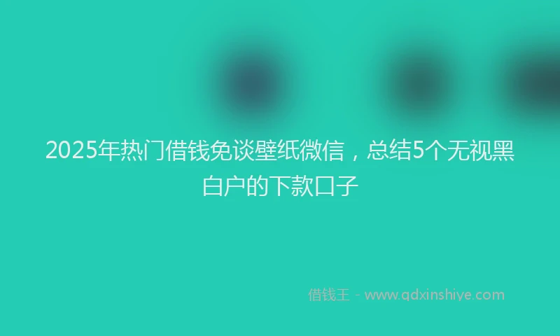 2025年热门借钱免谈壁纸微信，总结5个无视黑白户的下款口子