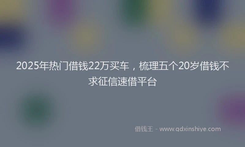 2025年热门借钱22万买车，梳理五个20岁借钱不求征信速借平台